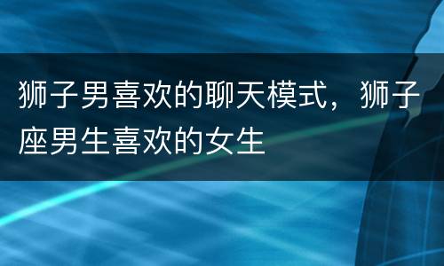 狮子男喜欢的聊天模式，狮子座男生喜欢的女生