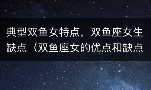 典型双鱼女特点，双鱼座女生缺点（双鱼座女的优点和缺点）