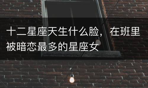 十二星座天生什么脸，在班里被暗恋最多的星座女