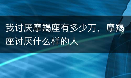 我讨厌摩羯座有多少万，摩羯座讨厌什么样的人