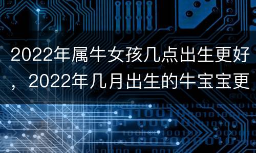 2022年属牛女孩几点出生更好，2022年几月出生的牛宝宝更好命