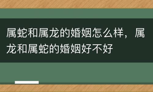 属蛇和属龙的婚姻怎么样，属龙和属蛇的婚姻好不好