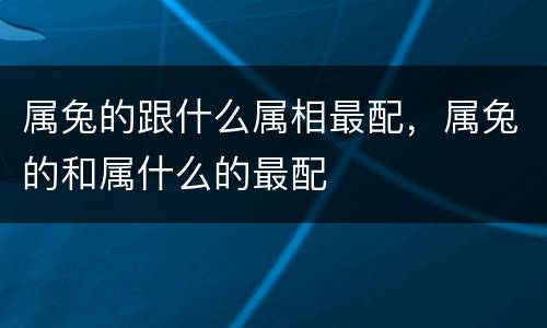 属兔的跟什么属相最配，属兔的和属什么的最配
