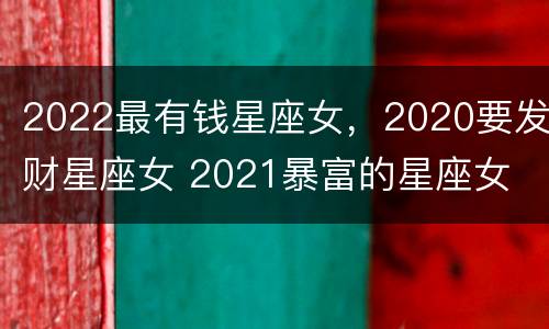 2022最有钱星座女，2020要发财星座女 2021暴富的星座女