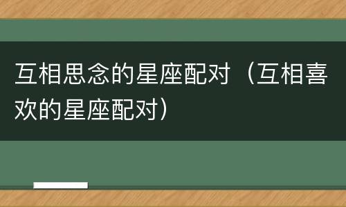 互相思念的星座配对（互相喜欢的星座配对）
