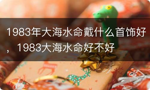 1983年大海水命戴什么首饰好，1983大海水命好不好
