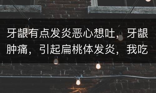 牙龈有点发炎恶心想吐，牙龈肿痛，引起扁桃体发炎，我吃了好几种消炎药，然