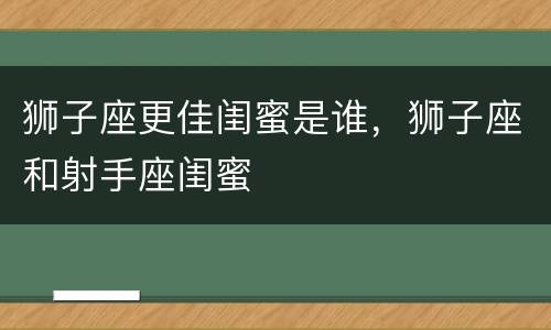 狮子座更佳闺蜜是谁，狮子座和射手座闺蜜