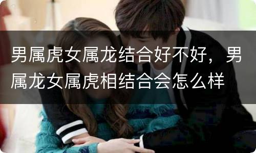 男属虎女属龙结合好不好，男属龙女属虎相结合会怎么样