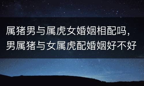 属猪男与属虎女婚姻相配吗，男属猪与女属虎配婚姻好不好