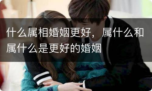 什么属相婚姻更好，属什么和属什么是更好的婚姻