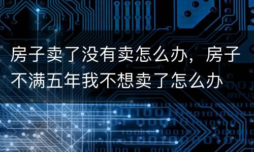 房子卖了没有卖怎么办，房子不满五年我不想卖了怎么办
