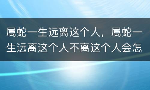 属蛇一生远离这个人，属蛇一生远离这个人不离这个人会怎样