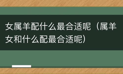 女属羊配什么最合适呢（属羊女和什么配最合适呢）