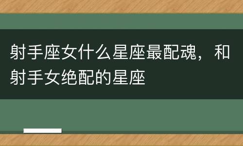 射手座女什么星座最配魂，和射手女绝配的星座