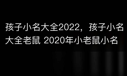 孩子小名大全2022，孩子小名大全老鼠 2020年小老鼠小名