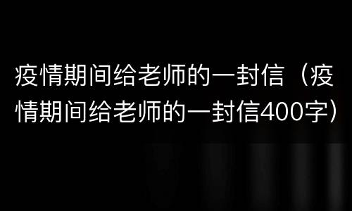 疫情期间给老师的一封信（疫情期间给老师的一封信400字）