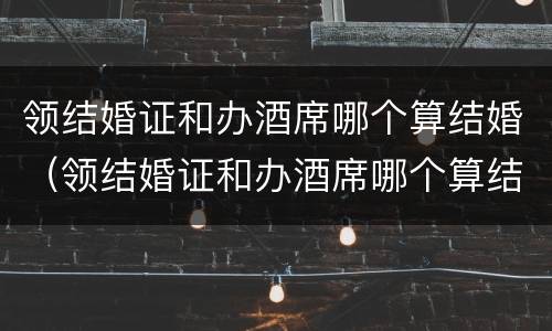 领结婚证和办酒席哪个算结婚（领结婚证和办酒席哪个算结婚时间）