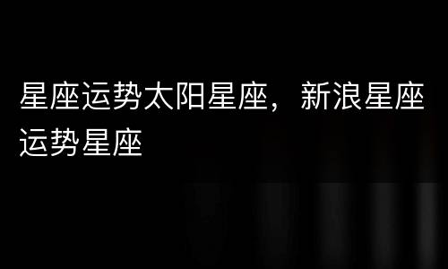 星座运势太阳星座，新浪星座运势星座