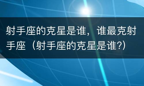 射手座的克星是谁，谁最克射手座（射手座的克星是谁?）
