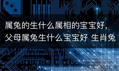属兔的生什么属相的宝宝好，父母属兔生什么宝宝好 生肖兔父母生