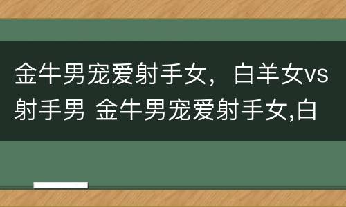 金牛男宠爱射手女，白羊女vs射手男 金牛男宠爱射手女,白羊女vs射手男合适吗