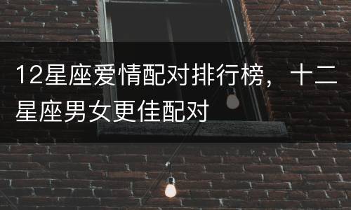 12星座爱情配对排行榜，十二星座男女更佳配对