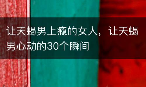 让天蝎男上瘾的女人，让天蝎男心动的30个瞬间