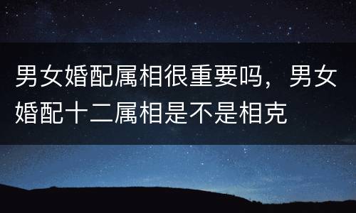 男女婚配属相很重要吗，男女婚配十二属相是不是相克