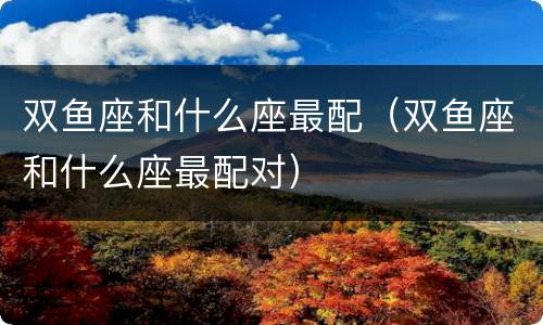 双鱼座和什么座最配（双鱼座和什么座最配对）