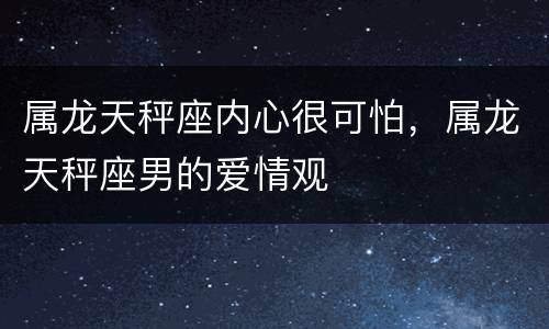 属龙天秤座内心很可怕，属龙天秤座男的爱情观