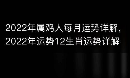 2022年属鸡人每月运势详解，2022年运势12生肖运势详解