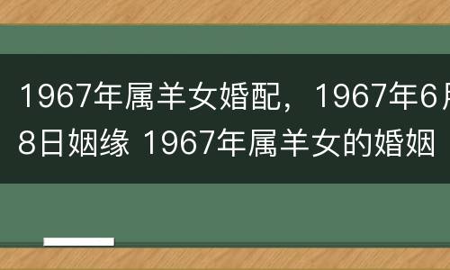1967年属羊女婚配，1967年6月8日姻缘 1967年属羊女的婚姻如何