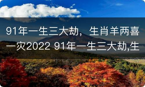 91年一生三大劫，生肖羊两喜一灾2022 91年一生三大劫,生肖羊两喜一灾2022年怎么样