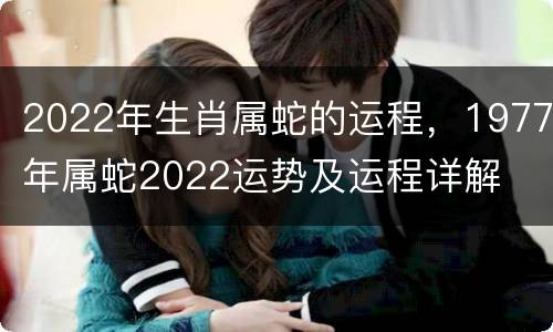 2022年生肖属蛇的运程，1977年属蛇2022运势及运程详解