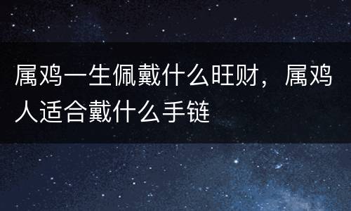 属鸡一生佩戴什么旺财，属鸡人适合戴什么手链