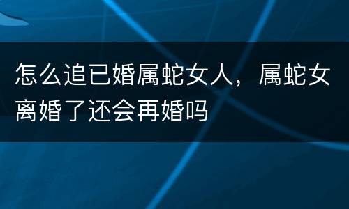 怎么追已婚属蛇女人，属蛇女离婚了还会再婚吗