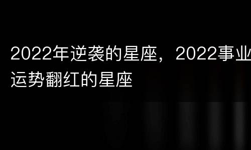 2022年逆袭的星座，2022事业运势翻红的星座
