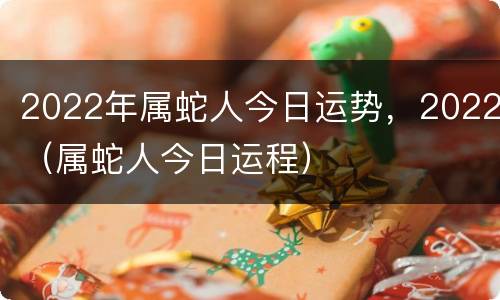 2022年属蛇人今日运势，2022（属蛇人今日运程）