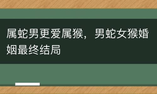 属蛇男更爱属猴，男蛇女猴婚姻最终结局