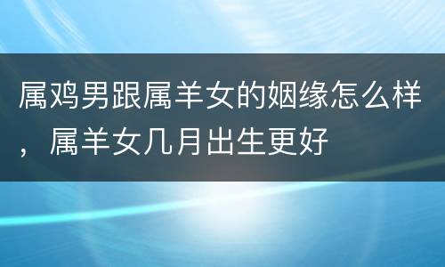 属鸡男跟属羊女的姻缘怎么样，属羊女几月出生更好