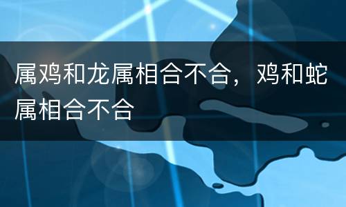 属鸡和龙属相合不合，鸡和蛇属相合不合
