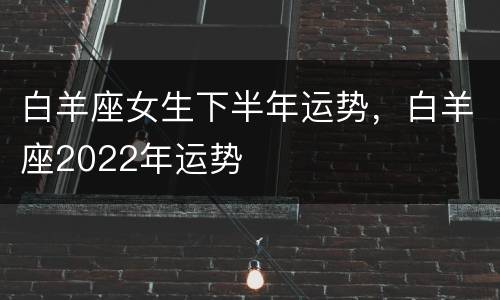 白羊座女生下半年运势，白羊座2022年运势