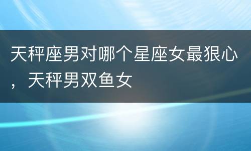 天秤座男对哪个星座女最狠心，天秤男双鱼女