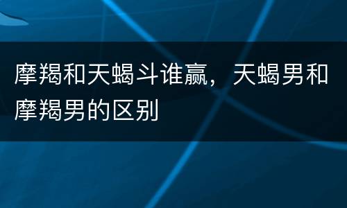 摩羯和天蝎斗谁赢，天蝎男和摩羯男的区别