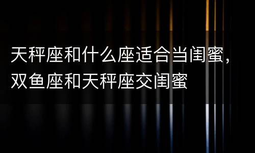 天秤座和什么座适合当闺蜜，双鱼座和天秤座交闺蜜