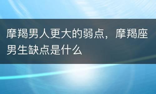 摩羯男人更大的弱点，摩羯座男生缺点是什么