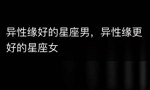 异性缘好的星座男，异性缘更好的星座女