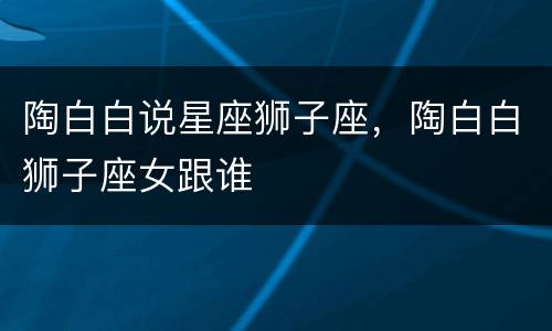 陶白白说星座狮子座，陶白白狮子座女跟谁
