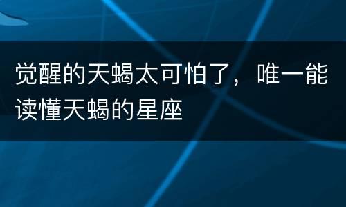 觉醒的天蝎太可怕了，唯一能读懂天蝎的星座